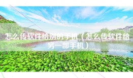 怎么传软件给别的手机（怎么传软件给另一部手机）