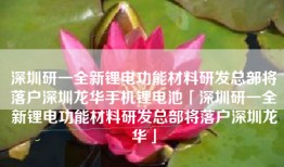 深圳研一全新锂电功能材料研发总部将落户深圳龙华手机锂电池「深圳研一全新锂电功能材料研发总部将落户深圳龙华」