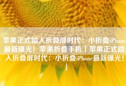 苹果正式踏入折叠屏时代：小折叠iPhone最新曝光！苹果折叠手机「苹果正式踏入折叠屏时代：小折叠iPhone最新曝光！」