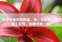 近期杀青的四部剧，朱一龙新剧《叛逆者》在列，你期待哪一部？