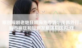 原创短剧老炮狂喷海外市场：王晶外行、股市疯狂和短剧发展落后国内2年