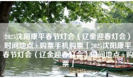 2025沈阳康平春节灯会（辽金迎春灯会）时间地点+购票手机购票「2025沈阳康平春节灯会（辽金迎春灯会）时间地点+购票」