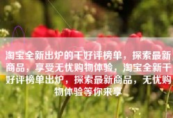 淘宝全新出炉的千好评榜单，探索最新商品，享受无忧购物体验，淘宝全新千好评榜单出炉，探索最新商品，无忧购物体验等你来享