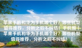 苹果手机和华为手机哪个好？哪些机型值得推荐，分析之后不纠结！手机圈「苹果手机和华为手机哪个好？哪些机型值得推荐，分析之后不纠结！」