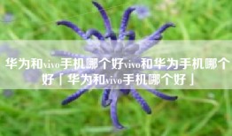 华为和vivo手机哪个好vivo和华为手机哪个好「华为和vivo手机哪个好」