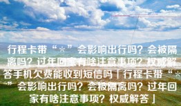 行程卡带“＊”会影响出行吗？会被隔离吗？过年回家有啥注意事项？权威解答手机欠费能收到短信吗「行程卡带“＊”会影响出行吗？会被隔离吗？过年回家有啥注意事项？权威解答」