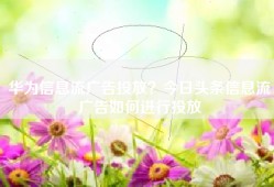 华为信息流广告投放？今日头条信息流广告如何进行投放