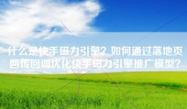 什么是快手磁力引擎？如何通过落地页回传回调优化快手磁力引擎推广模型？