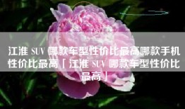 江淮 SUV 哪款车型性价比最高哪款手机性价比最高「江淮 SUV 哪款车型性价比最高」