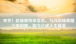 突发！赵丽颖传来喜讯，与冯绍峰离婚三年的她，如今已成人生赢家