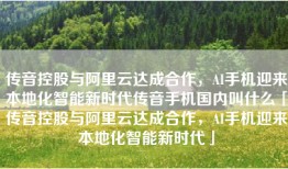 传音控股与阿里云达成合作，AI手机迎来本地化智能新时代传音手机国内叫什么「传音控股与阿里云达成合作，AI手机迎来本地化智能新时代」