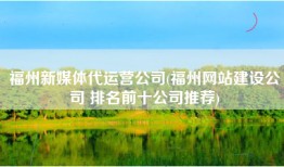 福州新媒体代运营公司(福州网站建设公司 排名前十公司推荐)