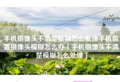 手机摄像头不清楚模糊怎么处理手机前置摄像头模糊怎么办「手机摄像头不清楚模糊怎么处理」