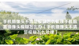 手机摄像头不清楚模糊怎么处理手机前置摄像头模糊怎么办「手机摄像头不清楚模糊怎么处理」