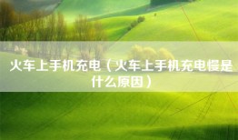 火车上手机充电（火车上手机充电慢是什么原因）