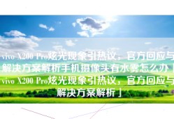 vivo X200 Pro炫光现象引热议，官方回应与解决方案解析手机摄像头有水雾怎么办「vivo X200 Pro炫光现象引热议，官方回应与解决方案解析」