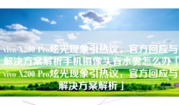vivo X200 Pro炫光现象引热议，官方回应与解决方案解析手机摄像头有水雾怎么办「vivo X200 Pro炫光现象引热议，官方回应与解决方案解析」