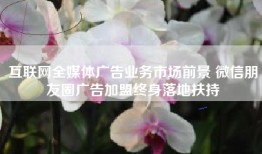 互联网全媒体广告业务市场前景 微信朋友圈广告加盟终身落地扶持