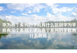 华为各个系列的手机有什么区别华为手机有几个系列「华为各个系列的手机有什么区别」