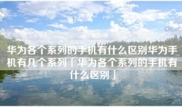 华为各个系列的手机有什么区别华为手机有几个系列「华为各个系列的手机有什么区别」