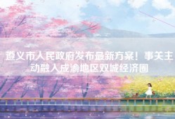 遵义市人民政府发布最新方案！事关主动融入成渝地区双城经济圈