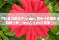 折叠屏销量排行(2023年中国小折叠屏市场份额出炉，OPPO占比46%稳居第一)