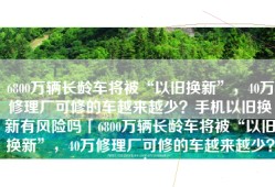 6800万辆长龄车将被“以旧换新”，40万修理厂可修的车越来越少？手机以旧换新有风险吗「6800万辆长龄车将被“以旧换新”，40万修理厂可修的车越来越少？」
