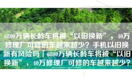 6800万辆长龄车将被“以旧换新”，40万修理厂可修的车越来越少？手机以旧换新有风险吗「6800万辆长龄车将被“以旧换新”，40万修理厂可修的车越来越少？」