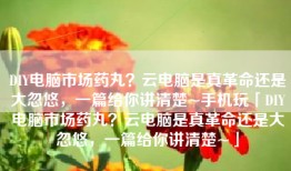 DIY电脑市场药丸？云电脑是真革命还是大忽悠，一篇给你讲清楚~手机玩「DIY电脑市场药丸？云电脑是真革命还是大忽悠，一篇给你讲清楚~」
