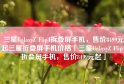三星GalaxyZ Flip4折叠屏手机，售价8499元起三星折叠屏手机价格「三星GalaxyZ Flip4折叠屏手机，售价8499元起」