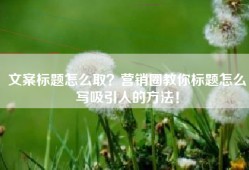 文案标题怎么取？营销圈教你标题怎么写吸引人的方法！