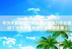 华为手机驱动安装具体步骤华为手机驱动「华为手机驱动安装具体步骤」