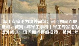 军工专家沦为境外间谍：讯问期间百般抵赖，被判15年军工手机「军工专家沦为境外间谍：讯问期间百般抵赖，被判15年」
