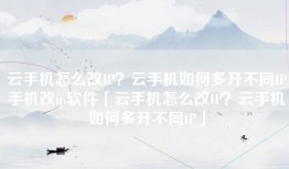 云手机怎么改IP？云手机如何多开不同IP手机改ip软件「云手机怎么改IP？云手机如何多开不同IP」