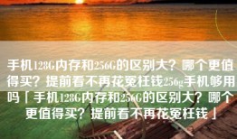 手机128G内存和256G的区别大？哪个更值得买？提前看不再花冤枉钱256g手机够用吗「手机128G内存和256G的区别大？哪个更值得买？提前看不再花冤枉钱」