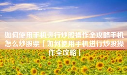 如何使用手机进行炒股操作全攻略手机怎么炒股票「如何使用手机进行炒股操作全攻略」