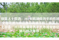 精英人士首选：2021年高端商务手机市场全面评测与精选推荐高端手机「精英人士首选：2021年高端商务手机市场全面评测与精选推荐」