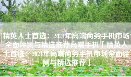 精英人士首选：2021年高端商务手机市场全面评测与精选推荐高端手机「精英人士首选：2021年高端商务手机市场全面评测与精选推荐」
