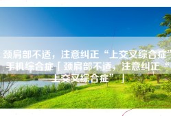 颈肩部不适，注意纠正“上交叉综合症”手机综合症「颈肩部不适，注意纠正“上交叉综合症”」