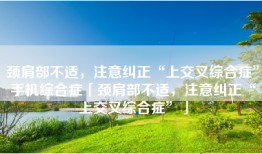颈肩部不适，注意纠正“上交叉综合症”手机综合症「颈肩部不适，注意纠正“上交叉综合症”」
