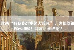 陕西“野猪伤76岁老人致死”，央视新闻称已和解！网友：该谁赔？