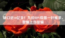 缺口近10亿支！九价HPV疫苗一针难求，警惕上当受骗
