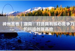 神州答卷｜湖南：打造具有核心竞争力的科技创新高地