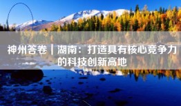 神州答卷｜湖南：打造具有核心竞争力的科技创新高地