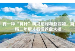 有一种“算计”叫冯绍峰和赵丽颖，离婚三年后才看懂这盘大棋