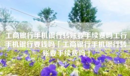工商银行手机银行转账要手续费吗工行手机银行要钱吗「工商银行手机银行转账要手续费吗」