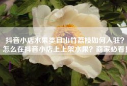 抖音小店水果类目山竹荔枝如何入驻？怎么在抖音小店上上架水果？商家必看！
