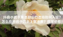 抖音小店水果类目山竹荔枝如何入驻？怎么在抖音小店上上架水果？商家必看！