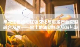 黑龙江省推动红色文化与旅游产业深度融合发展——黑土地涌动红色旅游热潮