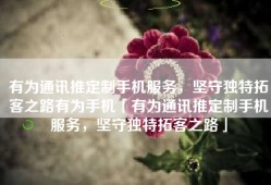 有为通讯推定制手机服务，坚守独特拓客之路有为手机「有为通讯推定制手机服务，坚守独特拓客之路」